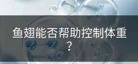 鱼翅能否帮助控制体重？(鱼翅能否帮助控制体重呢)